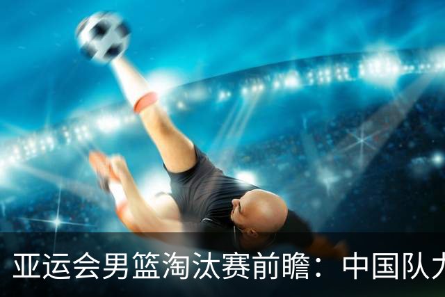 亚运会男篮淘汰赛前瞻：中国队力争以大比分战胜沙特